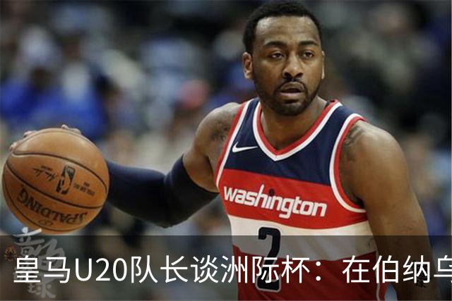 皇马U20队长谈洲际杯：在伯纳乌踢球是巨大荣幸 一直模仿莫德里奇